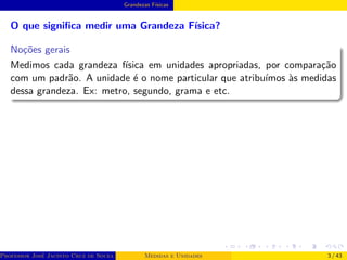 Grandezas Fı́sicas
O que significa medir uma Grandeza Fı́sica?
Noções gerais
Medimos cada grandeza fı́sica em unidades apropriadas, por comparação
com um padrão. A unidade é o nome particular que atribuı́mos às medidas
dessa grandeza. Ex: metro, segundo, grama e etc.
Professor José Jacinto Cruz de Souza (Centro Universitário de João Pessoa - UNIPÊ Departamento de Engenharia Civil - Elétric
Medidas e Unidades 3 / 43
 