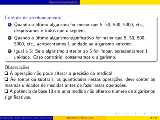 Algarismos Significativos
Critérios de arredondamento
1 Quando o último algarismo for menor que 5, 50, 500, 5000, etc.,
desprezamos e todos que o seguem.
2 Quando o último algarismo significativo for maior que 5, 50, 500,
5000, etc., acrescentamos 1 unidade ao algarismo anterior.
3 Igual a 5: Se o algarismo anterior ao 5 for ı́mpar, acrescentamos 1
unidade. Caso contrário, conservamos o algarismo.
Observações:
❏ A operação não pode alterar a precisão da medida!
❏ Ao somar ou subtrair, as quantidades nessas operações, deve conter as
mesmas unidades de medidas antes de fazer essas operações.
❏ A potência de base 10 em uma medida não altera o número de algarismos
significativos.
Professor José Jacinto Cruz de Souza (Centro Universitário de João Pessoa - UNIPÊ Departamento de Engenharia Civil - Elétric
Medidas e Unidades 18 / 43
 