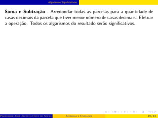 Algarismos Significativos
Soma e Subtração - Arredondar todas as parcelas para a quantidade de
casas decimais da parcela que tiver menor número de casas decimais. Efetuar
a operação. Todos os algarismos do resultado serão significativos.
Professor José Jacinto Cruz de Souza (Centro Universitário de João Pessoa - UNIPÊ Departamento de Engenharia Civil - Elétric
Medidas e Unidades 19 / 43
 