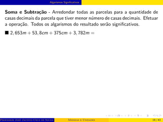 Algarismos Significativos
Soma e Subtração - Arredondar todas as parcelas para a quantidade de
casas decimais da parcela que tiver menor número de casas decimais. Efetuar
a operação. Todos os algarismos do resultado serão significativos.
■ 2, 653m + 53, 8cm + 375cm + 3, 782m =
Professor José Jacinto Cruz de Souza (Centro Universitário de João Pessoa - UNIPÊ Departamento de Engenharia Civil - Elétric
Medidas e Unidades 19 / 43
 
