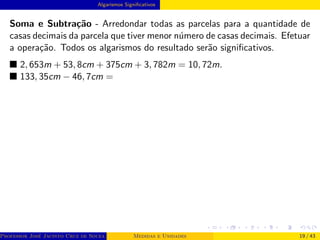Algarismos Significativos
Soma e Subtração - Arredondar todas as parcelas para a quantidade de
casas decimais da parcela que tiver menor número de casas decimais. Efetuar
a operação. Todos os algarismos do resultado serão significativos.
■ 2, 653m + 53, 8cm + 375cm + 3, 782m = 10, 72m.
■ 133, 35cm − 46, 7cm =
Professor José Jacinto Cruz de Souza (Centro Universitário de João Pessoa - UNIPÊ Departamento de Engenharia Civil - Elétric
Medidas e Unidades 19 / 43
 