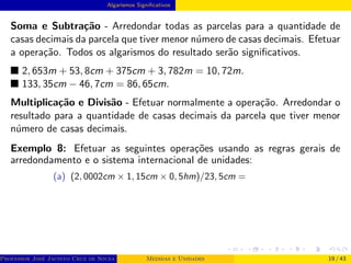 Algarismos Significativos
Soma e Subtração - Arredondar todas as parcelas para a quantidade de
casas decimais da parcela que tiver menor número de casas decimais. Efetuar
a operação. Todos os algarismos do resultado serão significativos.
■ 2, 653m + 53, 8cm + 375cm + 3, 782m = 10, 72m.
■ 133, 35cm − 46, 7cm = 86, 65cm.
Multiplicação e Divisão - Efetuar normalmente a operação. Arredondar o
resultado para a quantidade de casas decimais da parcela que tiver menor
número de casas decimais.
Exemplo 8: Efetuar as seguintes operações usando as regras gerais de
arredondamento e o sistema internacional de unidades:
(a) (2, 0002cm × 1, 15cm × 0, 5hm)/23, 5cm =
Professor José Jacinto Cruz de Souza (Centro Universitário de João Pessoa - UNIPÊ Departamento de Engenharia Civil - Elétric
Medidas e Unidades 19 / 43
 
