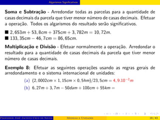 Algarismos Significativos
Soma e Subtração - Arredondar todas as parcelas para a quantidade de
casas decimais da parcela que tiver menor número de casas decimais. Efetuar
a operação. Todos os algarismos do resultado serão significativos.
■ 2, 653m + 53, 8cm + 375cm + 3, 782m = 10, 72m.
■ 133, 35cm − 46, 7cm = 86, 65cm.
Multiplicação e Divisão - Efetuar normalmente a operação. Arredondar o
resultado para a quantidade de casas decimais da parcela que tiver menor
número de casas decimais.
Exemplo 8: Efetuar as seguintes operações usando as regras gerais de
arredondamento e o sistema internacional de unidades:
(a) (2, 0002cm × 1, 15cm × 0, 5hm)/23, 5cm = 4, 9.10−2
m
(b) 6, 27m + 3, 7m − 50dam + 100cm + 55km =
Professor José Jacinto Cruz de Souza (Centro Universitário de João Pessoa - UNIPÊ Departamento de Engenharia Civil - Elétric
Medidas e Unidades 19 / 43
 