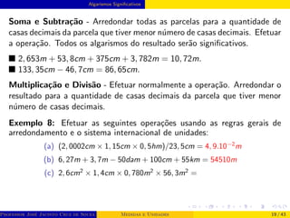 Algarismos Significativos
Soma e Subtração - Arredondar todas as parcelas para a quantidade de
casas decimais da parcela que tiver menor número de casas decimais. Efetuar
a operação. Todos os algarismos do resultado serão significativos.
■ 2, 653m + 53, 8cm + 375cm + 3, 782m = 10, 72m.
■ 133, 35cm − 46, 7cm = 86, 65cm.
Multiplicação e Divisão - Efetuar normalmente a operação. Arredondar o
resultado para a quantidade de casas decimais da parcela que tiver menor
número de casas decimais.
Exemplo 8: Efetuar as seguintes operações usando as regras gerais de
arredondamento e o sistema internacional de unidades:
(a) (2, 0002cm × 1, 15cm × 0, 5hm)/23, 5cm = 4, 9.10−2
m
(b) 6, 27m + 3, 7m − 50dam + 100cm + 55km = 54510m
(c) 2, 6cm2
× 1, 4cm × 0, 780m2
× 56, 3m2
=
Professor José Jacinto Cruz de Souza (Centro Universitário de João Pessoa - UNIPÊ Departamento de Engenharia Civil - Elétric
Medidas e Unidades 19 / 43
 