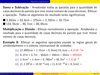 Algarismos Significativos
Soma e Subtração - Arredondar todas as parcelas para a quantidade de
casas decimais da parcela que tiver menor número de casas decimais. Efetuar
a operação. Todos os algarismos do resultado serão significativos.
■ 2, 653m + 53, 8cm + 375cm + 3, 782m = 10, 72m.
■ 133, 35cm − 46, 7cm = 86, 65cm.
Multiplicação e Divisão - Efetuar normalmente a operação. Arredondar o
resultado para a quantidade de casas decimais da parcela que tiver menor
número de casas decimais.
Exemplo 8: Efetuar as seguintes operações usando as regras gerais de
arredondamento e o sistema internacional de unidades:
(a) (2, 0002cm × 1, 15cm × 0, 5hm)/23, 5cm = 4, 9.10−2
m
(b) 6, 27m + 3, 7m − 50dam + 100cm + 55km = 54510m
(c) 2, 6cm2
× 1, 4cm × 0, 780m2
× 56, 3m2
= 1, 6.10−4
(d) (1, 2.103
m × 10.10−6
cm) + (1, 6.10−19
m × 8, 3cm) =
Professor José Jacinto Cruz de Souza (Centro Universitário de João Pessoa - UNIPÊ Departamento de Engenharia Civil - Elétric
Medidas e Unidades 19 / 43
 