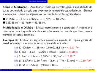 Algarismos Significativos
Soma e Subtração - Arredondar todas as parcelas para a quantidade de
casas decimais da parcela que tiver menor número de casas decimais. Efetuar
a operação. Todos os algarismos do resultado serão significativos.
■ 2, 653m + 53, 8cm + 375cm + 3, 782m = 10, 72m.
■ 133, 35cm − 46, 7cm = 86, 65cm.
Multiplicação e Divisão - Efetuar normalmente a operação. Arredondar o
resultado para a quantidade de casas decimais da parcela que tiver menor
número de casas decimais.
Exemplo 8: Efetuar as seguintes operações usando as regras gerais de
arredondamento e o sistema internacional de unidades:
(a) (2, 0002cm × 1, 15cm × 0, 5hm)/23, 5cm = 4, 9.10−2
m
(b) 6, 27m + 3, 7m − 50dam + 100cm + 55km = 54510m
(c) 2, 6cm2
× 1, 4cm × 0, 780m2
× 56, 3m2
= 1, 6.10−4
(d) (1, 2.103
m × 10.10−6
cm) + (1, 6.10−19
m × 8, 3cm) = 1, 2.10−4
m2
(e) (1, 5h × 1, 5dias) − (50min + 1h) =
Professor José Jacinto Cruz de Souza (Centro Universitário de João Pessoa - UNIPÊ Departamento de Engenharia Civil - Elétric
Medidas e Unidades 19 / 43
 