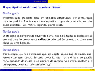Grandezas Fı́sicas
O que significa medir uma Grandeza Fı́sica?
Noções gerais
Medimos cada grandeza fı́sica em unidades apropriadas, por comparação
com um padrão. A unidade é o nome particular que atribuı́mos às medidas
dessa grandeza. Ex: metro, segundo, grama e etc.
Noções gerais
O processo de comparação envolvido numa medida é realizado utilizando-se
um instrumento previamente calibrado pelo padrão de medida, como uma
régua ou uma balança.
Noções gerais
Por exemplo, quando afirmamos que um objeto possui 1kg de massa, que-
remos dizer que, dentro de certa precisão, sua massa é igual ao padrão
convencionado de massa, cuja unidade de medida no sistema adotado é o
quilograma, denotada pelo sı́mbolo “kg”.
Professor José Jacinto Cruz de Souza (Centro Universitário de João Pessoa - UNIPÊ Departamento de Engenharia Civil - Elétric
Medidas e Unidades 3 / 43
 