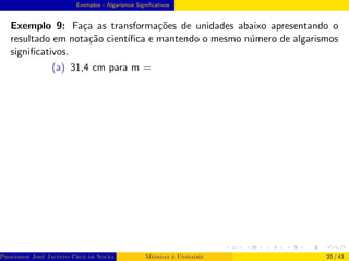 Exemplos - Algarismos Significativos
Exemplo 9: Faça as transformações de unidades abaixo apresentando o
resultado em notação cientı́fica e mantendo o mesmo número de algarismos
significativos.
(a) 31,4 cm para m =
Professor José Jacinto Cruz de Souza (Centro Universitário de João Pessoa - UNIPÊ Departamento de Engenharia Civil - Elétric
Medidas e Unidades 20 / 43
 