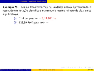 Exemplos - Algarismos Significativos
Exemplo 9: Faça as transformações de unidades abaixo apresentando o
resultado em notação cientı́fica e mantendo o mesmo número de algarismos
significativos.
(a) 31,4 cm para m = 3, 14.10−1m
(b) 123,89 km2 para mm2 =
Professor José Jacinto Cruz de Souza (Centro Universitário de João Pessoa - UNIPÊ Departamento de Engenharia Civil - Elétric
Medidas e Unidades 20 / 43
 