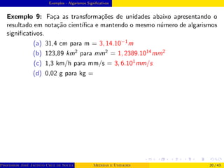 Exemplos - Algarismos Significativos
Exemplo 9: Faça as transformações de unidades abaixo apresentando o
resultado em notação cientı́fica e mantendo o mesmo número de algarismos
significativos.
(a) 31,4 cm para m = 3, 14.10−1m
(b) 123,89 km2 para mm2 = 1, 2389.1014mm2
(c) 1,3 km/h para mm/s = 3, 6.101mm/s
(d) 0,02 g para kg =
Professor José Jacinto Cruz de Souza (Centro Universitário de João Pessoa - UNIPÊ Departamento de Engenharia Civil - Elétric
Medidas e Unidades 20 / 43
 