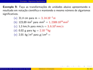 Exemplos - Algarismos Significativos
Exemplo 9: Faça as transformações de unidades abaixo apresentando o
resultado em notação cientı́fica e mantendo o mesmo número de algarismos
significativos.
(a) 31,4 cm para m = 3, 14.10−1m
(b) 123,89 km2 para mm2 = 1, 2389.1014mm2
(c) 1,3 km/h para mm/s = 3, 6.101mm/s
(d) 0,02 g para kg = 2.10−5kg
(e) 2,01 kg/m3 para g/cm3 =
Professor José Jacinto Cruz de Souza (Centro Universitário de João Pessoa - UNIPÊ Departamento de Engenharia Civil - Elétric
Medidas e Unidades 20 / 43
 