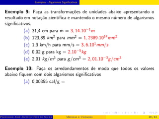 Exemplos - Algarismos Significativos
Exemplo 9: Faça as transformações de unidades abaixo apresentando o
resultado em notação cientı́fica e mantendo o mesmo número de algarismos
significativos.
(a) 31,4 cm para m = 3, 14.10−1m
(b) 123,89 km2 para mm2 = 1, 2389.1014mm2
(c) 1,3 km/h para mm/s = 3, 6.101mm/s
(d) 0,02 g para kg = 2.10−5kg
(e) 2,01 kg/m3 para g/cm3 = 2, 01.10−3g/cm3
Exemplo 10: Faça os arredondamentos de modo que todos os valores
abaixo fiquem com dois algarismos significativos
(a) 0,00355 cal/g =
Professor José Jacinto Cruz de Souza (Centro Universitário de João Pessoa - UNIPÊ Departamento de Engenharia Civil - Elétric
Medidas e Unidades 20 / 43
 