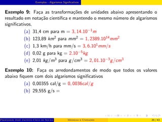Exemplos - Algarismos Significativos
Exemplo 9: Faça as transformações de unidades abaixo apresentando o
resultado em notação cientı́fica e mantendo o mesmo número de algarismos
significativos.
(a) 31,4 cm para m = 3, 14.10−1m
(b) 123,89 km2 para mm2 = 1, 2389.1014mm2
(c) 1,3 km/h para mm/s = 3, 6.101mm/s
(d) 0,02 g para kg = 2.10−5kg
(e) 2,01 kg/m3 para g/cm3 = 2, 01.10−3g/cm3
Exemplo 10: Faça os arredondamentos de modo que todos os valores
abaixo fiquem com dois algarismos significativos
(a) 0,00355 cal/g = 0, 0036cal/g
(b) 29,555 g/s =
Professor José Jacinto Cruz de Souza (Centro Universitário de João Pessoa - UNIPÊ Departamento de Engenharia Civil - Elétric
Medidas e Unidades 20 / 43
 