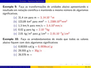 Exemplos - Algarismos Significativos
Exemplo 9: Faça as transformações de unidades abaixo apresentando o
resultado em notação cientı́fica e mantendo o mesmo número de algarismos
significativos.
(a) 31,4 cm para m = 3, 14.10−1m
(b) 123,89 km2 para mm2 = 1, 2389.1014mm2
(c) 1,3 km/h para mm/s = 3, 6.101mm/s
(d) 0,02 g para kg = 2.10−5kg
(e) 2,01 kg/m3 para g/cm3 = 2, 01.10−3g/cm3
Exemplo 10: Faça os arredondamentos de modo que todos os valores
abaixo fiquem com dois algarismos significativos
(a) 0,00355 cal/g = 0, 0036cal/g
(b) 29,555 g/s = 30g/s
(c) 26,578 m =
Professor José Jacinto Cruz de Souza (Centro Universitário de João Pessoa - UNIPÊ Departamento de Engenharia Civil - Elétric
Medidas e Unidades 20 / 43
 