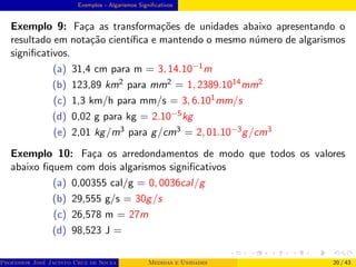 Exemplos - Algarismos Significativos
Exemplo 9: Faça as transformações de unidades abaixo apresentando o
resultado em notação cientı́fica e mantendo o mesmo número de algarismos
significativos.
(a) 31,4 cm para m = 3, 14.10−1m
(b) 123,89 km2 para mm2 = 1, 2389.1014mm2
(c) 1,3 km/h para mm/s = 3, 6.101mm/s
(d) 0,02 g para kg = 2.10−5kg
(e) 2,01 kg/m3 para g/cm3 = 2, 01.10−3g/cm3
Exemplo 10: Faça os arredondamentos de modo que todos os valores
abaixo fiquem com dois algarismos significativos
(a) 0,00355 cal/g = 0, 0036cal/g
(b) 29,555 g/s = 30g/s
(c) 26,578 m = 27m
(d) 98,523 J =
Professor José Jacinto Cruz de Souza (Centro Universitário de João Pessoa - UNIPÊ Departamento de Engenharia Civil - Elétric
Medidas e Unidades 20 / 43
 