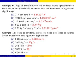 Exemplos - Algarismos Significativos
Exemplo 9: Faça as transformações de unidades abaixo apresentando o
resultado em notação cientı́fica e mantendo o mesmo número de algarismos
significativos.
(a) 31,4 cm para m = 3, 14.10−1m
(b) 123,89 km2 para mm2 = 1, 2389.1014mm2
(c) 1,3 km/h para mm/s = 3, 6.101mm/s
(d) 0,02 g para kg = 2.10−5kg
(e) 2,01 kg/m3 para g/cm3 = 2, 01.10−3g/cm3
Exemplo 10: Faça os arredondamentos de modo que todos os valores
abaixo fiquem com dois algarismos significativos
(a) 0,00355 cal/g = 0, 0036cal/g
(b) 29,555 g/s = 30g/s
(c) 26,578 m = 27m
(d) 98,523 J = 99J
(e) 0,04556 N =
Professor José Jacinto Cruz de Souza (Centro Universitário de João Pessoa - UNIPÊ Departamento de Engenharia Civil - Elétric
Medidas e Unidades 20 / 43
 