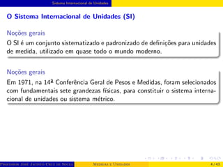 Sistema Internacional de Unidades
O Sistema Internacional de Unidades (SI)
Noções gerais
O SI é um conjunto sistematizado e padronizado de definições para unidades
de medida, utilizado em quase todo o mundo moderno.
Noções gerais
Em 1971, na 14ª Conferência Geral de Pesos e Medidas, foram selecionados
com fundamentais sete grandezas fı́sicas, para constituir o sistema interna-
cional de unidades ou sistema métrico.
Professor José Jacinto Cruz de Souza (Centro Universitário de João Pessoa - UNIPÊ Departamento de Engenharia Civil - Elétric
Medidas e Unidades 4 / 43
 