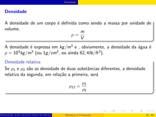 Densidade
Densidade
A densidade de um corpo é definida como sendo a massa por unidade de
volume.
ρ =
m
V
A densidade é expressa em kg/m3 e , obviamente, a densidade da água é
ρ = 103kg/m3 (ou 1g/cm3, ou ainda 62, 4Ib/ft3).
Densidade relativa
Se ρ1 e ρ2 são as densidade de duas substâncias diferentes, a densidade
relativa da segunda, em relação a primeira, será
ρ12 =
ρ1
ρ2
Professor José Jacinto Cruz de Souza (Centro Universitário de João Pessoa - UNIPÊ Departamento de Engenharia Civil - Elétric
Medidas e Unidades 21 / 43
 
