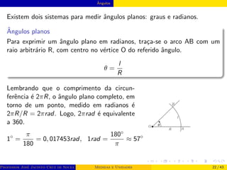 Ângulos
Existem dois sistemas para medir ângulos planos: graus e radianos.
Ângulos planos
Para exprimir um ângulo plano em radianos, traça-se o arco AB com um
raio arbitrário R, com centro no vértice O do referido ângulo.
θ =
l
R
Lembrando que o comprimento da circun-
ferência é 2πR, o ângulo plano completo, em
torno de um ponto, medido em radianos é
2πR/R = 2πrad. Logo, 2πrad é equivalente
a 360.
1◦
=
π
180
= 0, 017453rad, 1rad =
180◦
π
≈ 57◦
Professor José Jacinto Cruz de Souza (Centro Universitário de João Pessoa - UNIPÊ Departamento de Engenharia Civil - Elétric
Medidas e Unidades 22 / 43
 