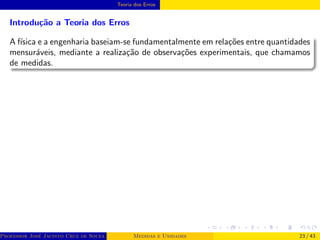 Teoria dos Erros
Introdução a Teoria dos Erros
A fı́sica e a engenharia baseiam-se fundamentalmente em relações entre quantidades
mensuráveis, mediante a realização de observações experimentais, que chamamos
de medidas.
Professor José Jacinto Cruz de Souza (Centro Universitário de João Pessoa - UNIPÊ Departamento de Engenharia Civil - Elétric
Medidas e Unidades 23 / 43
 