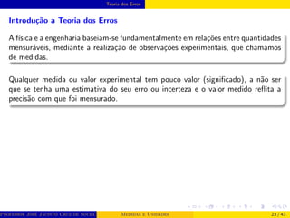 Teoria dos Erros
Introdução a Teoria dos Erros
A fı́sica e a engenharia baseiam-se fundamentalmente em relações entre quantidades
mensuráveis, mediante a realização de observações experimentais, que chamamos
de medidas.
Qualquer medida ou valor experimental tem pouco valor (significado), a não ser
que se tenha uma estimativa do seu erro ou incerteza e o valor medido reflita a
precisão com que foi mensurado.
Professor José Jacinto Cruz de Souza (Centro Universitário de João Pessoa - UNIPÊ Departamento de Engenharia Civil - Elétric
Medidas e Unidades 23 / 43
 