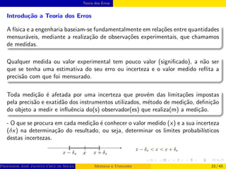 Teoria dos Erros
Introdução a Teoria dos Erros
A fı́sica e a engenharia baseiam-se fundamentalmente em relações entre quantidades
mensuráveis, mediante a realização de observações experimentais, que chamamos
de medidas.
Qualquer medida ou valor experimental tem pouco valor (significado), a não ser
que se tenha uma estimativa do seu erro ou incerteza e o valor medido reflita a
precisão com que foi mensurado.
Toda medição é afetada por uma incerteza que provém das limitações impostas
pela precisão e exatidão dos instrumentos utilizados, método de medição, definição
do objeto a medir e influência do(s) observador(es) que realiza(m) a medição.
- O que se procura em cada medição é conhecer o valor medido (x) e a sua incerteza
(δx) na determinação do resultado, ou seja, determinar os limites probabilı́sticos
destas incertezas.
Professor José Jacinto Cruz de Souza (Centro Universitário de João Pessoa - UNIPÊ Departamento de Engenharia Civil - Elétric
Medidas e Unidades 23 / 43
 
