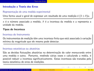 Teoria dos Erros
Introdução a Teoria dos Erros
Representação de uma medida experimental
Uma forma usual e geral de expressar um resultado de uma medição é (x̄ ± σ̄)u.
x é o número associado a medida, σ̄ é a incerteza da medida e u representa a
unidade da medida.
Tipos de Incerteza
Incerteza do Instrumento
Os instrumentos de medição têm uma incerteza finita que está associada à variação
mı́nima da magnitude que ele mesmo pode detectar.
Incerteza estatı́sticas ou aleatórias
São as devidas flutuações aleatórias na determinação do valor mensurando entre
uma medida e outra. Portanto, medindo várias vezes e calculando a média, é
possı́vel reduzir a incerteza significativamente. Estas incertezas são tratadas pela
teoria estatı́stica de erros de medições.
Professor José Jacinto Cruz de Souza (Centro Universitário de João Pessoa - UNIPÊ Departamento de Engenharia Civil - Elétric
Medidas e Unidades 25 / 43
 