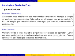 Teoria dos Erros
Introdução a Teoria dos Erros
Tipos de Incerteza
Incerteza Sistemáticas
Acontecem pelas imperfeições dos instrumentos e métodos de medição e sempre
se produzem no mesmo sentido (não podem ser eliminados com varias medições).
Ex.: um relógio que atrasa ou adianta, uma régua que se dilata, o erro devido à
paralaxe, etc.
Erro Grosseiro
Ocorrem devido a falta de pratica (imperı́cia) ou distração do operador. Como
exemplos, podemos citar a escolha errada de escalas, erros de calculo, etc. Devem
ser evitados pela repetição cuidadosa das medições.
Professor José Jacinto Cruz de Souza (Centro Universitário de João Pessoa - UNIPÊ Departamento de Engenharia Civil - Elétric
Medidas e Unidades 26 / 43
 