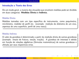 Teoria dos Erros
Introdução a Teoria dos Erros
De um modo geral, a maioria das situações que envolvem medidas pode ser dividida
em duas categorias: Medidas Direta e Indireta.
Medida Direta
Medidas tomadas com um tipo especı́fico de instrumento, como paquı́metro,
micrômetro, medidor de perfil etc. (exemplo: medição do diâmetro de um eixo,
aspereza de uma superfı́cie, perfil de uma rosca).
Medida Indireta
O valor da grandeza é determinado a partir da medição direta de outras grandezas
(exemplo: ensaio de fratura, torção, tração). A grandeza de interesse é obtida
em função de relações algébricas (fórmulas matemáticas) de outras grandezas e
afetada por seus respectivos erros.
Professor José Jacinto Cruz de Souza (Centro Universitário de João Pessoa - UNIPÊ Departamento de Engenharia Civil - Elétric
Medidas e Unidades 30 / 43
 
