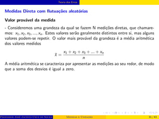 Teoria dos Erros
Medidas Direta com flutuações aleatórias
Valor provável da medida
- Consideremos uma grandeza da qual se fazem N medições diretas, que chamare-
mos: x1, x2, x3, ..., xn. Estes valores serão geralmente distintos entre si, mas alguns
valores podem-se repetir. O valor mais provável da grandeza é a média aritmética
dos valores medidos
x̄ =
x1 + x2 + x3 + ... + xn
n
A média aritmética se caracteriza por apresentar as medições ao seu redor, de modo
que a soma dos desvios é igual a zero.
Professor José Jacinto Cruz de Souza (Centro Universitário de João Pessoa - UNIPÊ Departamento de Engenharia Civil - Elétric
Medidas e Unidades 31 / 43
 