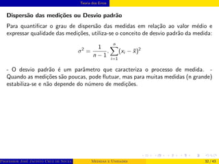 Teoria dos Erros
Dispersão das medições ou Desvio padrão
Para quantificar o grau de dispersão das medidas em relação ao valor médio e
expressar qualidade das medições, utiliza-se o conceito de desvio padrão da medida:
σ2
=
1
n − 1
.
n
X
i=1
(xi − x̄)2
- O desvio padrão é um parâmetro que caracteriza o processo de medida. -
Quando as medições são poucas, pode flutuar, mas para muitas medidas (n grande)
estabiliza-se e não depende do número de medições.
Professor José Jacinto Cruz de Souza (Centro Universitário de João Pessoa - UNIPÊ Departamento de Engenharia Civil - Elétric
Medidas e Unidades 32 / 43
 