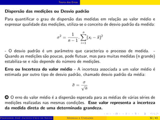 Teoria dos Erros
Dispersão das medições ou Desvio padrão
Para quantificar o grau de dispersão das medidas em relação ao valor médio e
expressar qualidade das medições, utiliza-se o conceito de desvio padrão da medida:
σ2
=
1
n − 1
.
n
X
i=1
(xi − x̄)2
- O desvio padrão é um parâmetro que caracteriza o processo de medida. -
Quando as medições são poucas, pode flutuar, mas para muitas medidas (n grande)
estabiliza-se e não depende do número de medições.
Erro ou Incerteza do valor médio - A incerteza associada a um valor médio é
estimada por outro tipo de desvio padrão, chamado desvio padrão da média:
σ̄ =
σ
√
n
○ O erro do valor médio é a dispersão esperada para as médias de várias séries de
medições realizadas nas mesmas condições. Esse valor representa a incerteza
da medida direta de uma determinada grandeza.
Professor José Jacinto Cruz de Souza (Centro Universitário de João Pessoa - UNIPÊ Departamento de Engenharia Civil - Elétric
Medidas e Unidades 32 / 43
 
