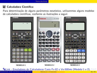 Teoria dos Erros
Calculadora Cientı́fica
Para determinação de alguns parâmetros estatı́stico, utilizaremos alguns modelos
de calculadora cientı́ficas, conforme as ilustrações a seguir.
®Link - Emuladores de Calculadoras Casio Fx-82 e Vn-500ms (Modelo 1 e 2).
Professor José Jacinto Cruz de Souza (Centro Universitário de João Pessoa - UNIPÊ Departamento de Engenharia Civil - Elétric
Medidas e Unidades 33 / 43
 