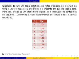 Teoria dos Erros
Exemplo 1: Em um teste balı́stico, são feitas medições do intervalo de
tempo entre o disparo de um projétil e o instante em que ele toca o solo.
Para isso, utiliza-se um cronômetro digital, com resolução de centésimos
de segundo. Determine o valor experimental do tempo e sua incerteza
estatı́stica.
Uso de Calculadora Cientı́fica.
Professor José Jacinto Cruz de Souza (Centro Universitário de João Pessoa - UNIPÊ Departamento de Engenharia Civil - Elétric
Medidas e Unidades 34 / 43
 