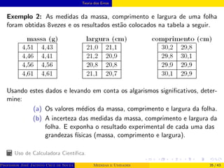 Teoria dos Erros
Exemplo 2: As medidas da massa, comprimento e largura de uma folha
foram obtidas 8vezes e os resultados estão colocados na tabela a seguir.
Usando estes dados e levando em conta os algarismos significativos, deter-
mine:
(a) Os valores médios da massa, comprimento e largura da folha.
(b) A incerteza das medidas da massa, comprimento e largura da
folha. E exponha o resultado experimental de cada uma das
grandezas fı́sicas (massa, comprimento e largura).
Uso de Calculadora Cientı́fica.
Professor José Jacinto Cruz de Souza (Centro Universitário de João Pessoa - UNIPÊ Departamento de Engenharia Civil - Elétric
Medidas e Unidades 35 / 43
 