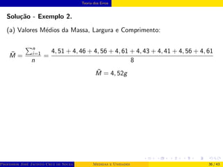 Teoria dos Erros
Solução - Exemplo 2.
(a) Valores Médios da Massa, Largura e Comprimento:
M̄ =
Pn
i=1
n
=
4, 51 + 4, 46 + 4, 56 + 4, 61 + 4, 43 + 4, 41 + 4, 56 + 4, 61
8
M̄ = 4, 52g
Professor José Jacinto Cruz de Souza (Centro Universitário de João Pessoa - UNIPÊ Departamento de Engenharia Civil - Elétric
Medidas e Unidades 36 / 43
 