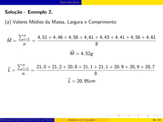 Teoria dos Erros
Solução - Exemplo 2.
(a) Valores Médios da Massa, Largura e Comprimento:
M̄ =
Pn
i=1
n
=
4, 51 + 4, 46 + 4, 56 + 4, 61 + 4, 43 + 4, 41 + 4, 56 + 4, 61
8
M̄ = 4, 52g
L̄ =
Pn
i=1
n
=
21, 0 + 21, 2 + 20, 8 + 21, 1 + 21, 1 + 20, 9 + 20, 9 + 20, 7
8
L̄ = 20, 95cm
Professor José Jacinto Cruz de Souza (Centro Universitário de João Pessoa - UNIPÊ Departamento de Engenharia Civil - Elétric
Medidas e Unidades 36 / 43
 
