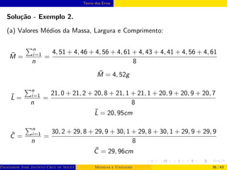 Teoria dos Erros
Solução - Exemplo 2.
(a) Valores Médios da Massa, Largura e Comprimento:
M̄ =
Pn
i=1
n
=
4, 51 + 4, 46 + 4, 56 + 4, 61 + 4, 43 + 4, 41 + 4, 56 + 4, 61
8
M̄ = 4, 52g
L̄ =
Pn
i=1
n
=
21, 0 + 21, 2 + 20, 8 + 21, 1 + 21, 1 + 20, 9 + 20, 9 + 20, 7
8
L̄ = 20, 95cm
C̄ =
Pn
i=1
n
=
30, 2 + 29, 8 + 29, 9 + 30, 1 + 29, 8 + 30, 1 + 29, 9 + 29, 9
8
C̄ = 29, 96cm
Professor José Jacinto Cruz de Souza (Centro Universitário de João Pessoa - UNIPÊ Departamento de Engenharia Civil - Elétric
Medidas e Unidades 36 / 43
 