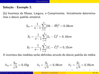 Teoria dos Erros
Solução - Exemplo 2.
(b) Incerteza da Massa, Largura, e Comprimento. Inicialmente determina-
mos o desvio padrão amostral.
Sm =
1
n − 1
n
X
i=1
(Mi − M̄)2
= 0, 08cm
SL =
1
n − 1
n
X
i=1
(Li − L̄)2
= 0, 18cm
SC =
1
n − 1
n
X
i=1
(Ci − C̄)2
= 0, 15cm
A incerteza das medidas serão definidas através do desvio padrão da média:
σ̄m =
Sm
√
n
= 0, 03g σ̄L =
SL
√
n
= 0, 06cm σ̄C =
SC
√
n
= 0, 05cm
Professor José Jacinto Cruz de Souza (Centro Universitário de João Pessoa - UNIPÊ Departamento de Engenharia Civil - Elétric
Medidas e Unidades 37 / 43
 