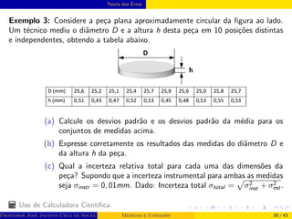 Teoria dos Erros
Exemplo 3: Considere a peça plana aproximadamente circular da figura ao lado.
Um técnico mediu o diâmetro D e a altura h desta peça em 10 posições distintas
e independentes, obtendo a tabela abaixo.
(a) Calcule os desvios padrão e os desvios padrão da média para os
conjuntos de medidas acima.
(b) Expresse corretamente os resultados das medidas do diâmetro D e
da altura h da peça.
(c) Qual a incerteza relativa total para cada uma das dimensões da
peça? Supondo que a incerteza instrumental para ambas as medidas
seja σinstr = 0, 01mm. Dado: Incerteza total σtotal =
p
σ2
inst + σ2
est.
Uso de Calculadora Cientı́fica.
Professor José Jacinto Cruz de Souza (Centro Universitário de João Pessoa - UNIPÊ Departamento de Engenharia Civil - Elétric
Medidas e Unidades 38 / 43
 