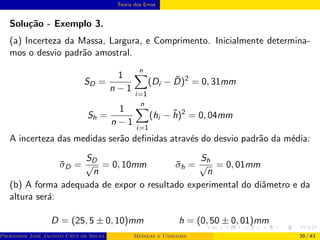 Teoria dos Erros
Solução - Exemplo 3.
(a) Incerteza da Massa, Largura, e Comprimento. Inicialmente determina-
mos o desvio padrão amostral.
SD =
1
n − 1
n
X
i=1
(Di − D̄)2
= 0, 31mm
Sh =
1
n − 1
n
X
i=1
(hi − h̄)2
= 0, 04mm
A incerteza das medidas serão definidas através do desvio padrão da média:
σ̄D =
SD
√
n
= 0, 10mm σ̄h =
Sh
√
n
= 0, 01mm
(b) A forma adequada de expor o resultado experimental do diâmetro e da
altura será:
D = (25, 5 ± 0, 10)mm h = (0, 50 ± 0, 01)mm
Professor José Jacinto Cruz de Souza (Centro Universitário de João Pessoa - UNIPÊ Departamento de Engenharia Civil - Elétric
Medidas e Unidades 39 / 43
 