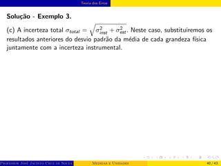 Teoria dos Erros
Solução - Exemplo 3.
(c) A incerteza total σtotal =
q
σ2
inst + σ2
est. Neste caso, substituiremos os
resultados anteriores do desvio padrão da média de cada grandeza fı́sica
juntamente com a incerteza instrumental.
Professor José Jacinto Cruz de Souza (Centro Universitário de João Pessoa - UNIPÊ Departamento de Engenharia Civil - Elétric
Medidas e Unidades 40 / 43
 