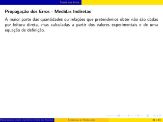 Teoria dos Erros
Propagação dos Erros - Medidas Indiretas
A maior parte das quantidades ou relações que pretendemos obter não são dadas
por leitura direta, mas calculadas a partir dos valores experimentais e de uma
equação de definição.
Professor José Jacinto Cruz de Souza (Centro Universitário de João Pessoa - UNIPÊ Departamento de Engenharia Civil - Elétric
Medidas e Unidades 41 / 43
 