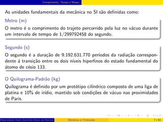 Comprimento, Tempo e Massa
As unidades fundamentais da mecânica no SI são definidas como:
Metro (m)
O metro é o comprimento do trajeto percorrido pela luz no vácuo durante
um intervalo de tempo de 1/299792458 do segundo.
Segundo (s)
O segundo é a duração de 9.192.631.770 perı́odos da radiação correspon-
dente á transição entre os dois nı́veis hiperfinos do estado fundamental do
átomo de césio 133.
O Quilograma-Padrão (kg)
Quilograma é definido por um protótipo cilı́ndrico composto de uma liga de
platina e 10% de irı́dio, mantido sob condições de vácuo nas proximidades
de Paris.
Professor José Jacinto Cruz de Souza (Centro Universitário de João Pessoa - UNIPÊ Departamento de Engenharia Civil - Elétric
Medidas e Unidades 7 / 43
 
