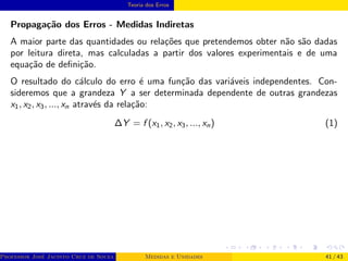 Teoria dos Erros
Propagação dos Erros - Medidas Indiretas
A maior parte das quantidades ou relações que pretendemos obter não são dadas
por leitura direta, mas calculadas a partir dos valores experimentais e de uma
equação de definição.
O resultado do cálculo do erro é uma função das variáveis independentes. Con-
sideremos que a grandeza Y a ser determinada dependente de outras grandezas
x1, x2, x3, ..., xn através da relação:
∆Y = f (x1, x2, x3, ..., xn) (1)
Professor José Jacinto Cruz de Souza (Centro Universitário de João Pessoa - UNIPÊ Departamento de Engenharia Civil - Elétric
Medidas e Unidades 41 / 43
 