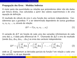 Teoria dos Erros
Propagação dos Erros - Medidas Indiretas
A maior parte das quantidades ou relações que pretendemos obter não são dadas
por leitura direta, mas calculadas a partir dos valores experimentais e de uma
equação de definição.
O resultado do cálculo do erro é uma função das variáveis independentes. Con-
sideremos que a grandeza Y a ser determinada dependente de outras grandezas
x1, x2, x3, ..., xn através da relação:
∆Y = f (x1, x2, x3, ..., xn) (1)
A variação de ∆Y em função de cada uma das variações infinitesimais de cada
uma dos xi , é dada pela diferencial de Y . Chamando de ∆Z o erro do resultado
(sendo ∆x1, ∆x2, ∆x3, ...∆xn) os erros das variáveis independentes:
∆Y =
s
∂f
∂x1
∆x1
2
+

∂f
∂x2
∆x2
2
+ .... +

∂f
∂xn
∆xn
2
(2)
onde os ∂f
∂xi
representam as derivadas parciais da função f em relação a cada uma
das variáveis xi de que depende.
Professor José Jacinto Cruz de Souza (Centro Universitário de João Pessoa - UNIPÊ Departamento de Engenharia Civil - Elétric
Medidas e Unidades 41 / 43
 