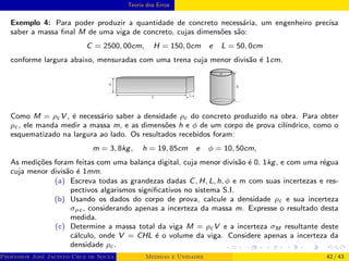 Teoria dos Erros
Exemplo 4: Para poder produzir a quantidade de concreto necessária, um engenheiro precisa
saber a massa final M de uma viga de concreto, cujas dimensões são:
C = 2500, 00cm, H = 150, 0cm e L = 50, 0cm
conforme largura abaixo, mensuradas com uma trena cuja menor divisão é 1cm.
Como M = ρc V , é necessário saber a densidade ρc do concreto produzido na obra. Para obter
ρc , ele manda medir a massa m, e as dimensões h e ϕ de um corpo de prova cilı́ndrico, como o
esquematizado na largura ao lado. Os resultados recebidos foram:
m = 3, 8kg, h = 19, 85cm e ϕ = 10, 50cm,
As medições foram feitas com uma balança digital, cuja menor divisão é 0, 1kg, e com uma régua
cuja menor divisão é 1mm.
(a) Escreva todas as grandezas dadas C, H, L, h, ϕ e m com suas incertezas e res-
pectivos algarismos significativos no sistema S.I.
(b) Usando os dados do corpo de prova, calcule a densidade ρc e sua incerteza
σρc , considerando apenas a incerteza da massa m. Expresse o resultado desta
medida.
(c) Determine a massa total da viga M = ρc V e a incerteza σM resultante deste
cálculo, onde V = CHL é o volume da viga. Considere apenas a incerteza da
densidade ρc .
Professor José Jacinto Cruz de Souza (Centro Universitário de João Pessoa - UNIPÊ Departamento de Engenharia Civil - Elétric
Medidas e Unidades 42 / 43
 