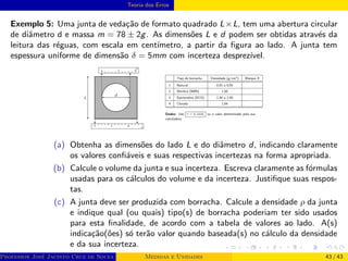 Teoria dos Erros
Exemplo 5: Uma junta de vedação de formato quadrado L×L, tem uma abertura circular
de diâmetro d e massa m = 78 ± 2g. As dimensões L e d podem ser obtidas através da
leitura das réguas, com escala em centı́metro, a partir da figura ao lado. A junta tem
espessura uniforme de dimensão δ = 5mm com incerteza desprezı́vel.
(a) Obtenha as dimensões do lado L e do diâmetro d, indicando claramente
os valores confiáveis e suas respectivas incertezas na forma apropriada.
(b) Calcule o volume da junta e sua incerteza. Escreva claramente as fórmulas
usadas para os cálculos do volume e da incerteza. Justifique suas respos-
tas.
(c) A junta deve ser produzida com borracha. Calcule a densidade ρ da junta
e indique qual (ou quais) tipo(s) de borracha poderiam ter sido usados
para esta finalidade, de acordo com a tabela de valores ao lado. A(s)
indicação(ões) só terão valor quando baseada(s) no cálculo da densidade
e da sua incerteza.
Professor José Jacinto Cruz de Souza (Centro Universitário de João Pessoa - UNIPÊ Departamento de Engenharia Civil - Elétric
Medidas e Unidades 43 / 43
 