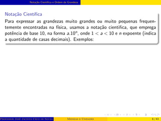 Notação Cientı́fica e Ordem de Grandeza
Notação Cientı́fica
Para expressar as grandezas muito grandes ou muito pequenas frequen-
temente encontradas na fı́sica, usamos a notação cientifica, que emprega
potência de base 10, na forma a.10n, onde 1 < a < 10 e n expoente (indica
a quantidade de casas decimais). Exemplos:
Professor José Jacinto Cruz de Souza (Centro Universitário de João Pessoa - UNIPÊ Departamento de Engenharia Civil - Elétric
Medidas e Unidades 8 / 43
 