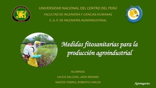 Medidas fitosanitarias para la
producción agroindustrial
UNIVERSIDAD NACIONAL DEL CENTRO DEL PERÚ
FACULTAD DE INGENIERÍA Y CIENCIAS HUMANAS
E. A. P. DE INGENIERÍA AGROINDUSTRIAL
ALUMNOS:
CHUCO SALCEDO, JAHN MAXIMO
SANTOS TORRES, ROBERTO CARLOS Agronegocios
 